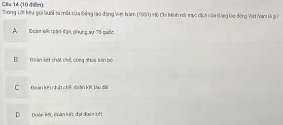 Câu 14 (10 điếm):
Trong Lời kêu gọi buối ra mắt của Đảng lao động Việt Nam (1951) Hồ Chí Minh nói mục đích của Đảng lao động Việt Nam là gì?
A A
Đoàn kết toàn dân phụng sự Tố quốc
B
Đoàn kết chặt chẽ cùng nhau tiến bộ
C C
Đoàn kết chặt chế đoàn kết lâu dài
D D
Đoàn kết, đoàn kết,đại đoàn kết