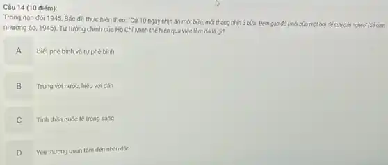 Câu 14 (10 điếm):
Trong nan đói 1945 Bác đã thực hiện theo: "Cứ 10 ngày nhịn ǎn một bữa.mói tháng nhịn 3 bữa. Đem gạo đó (mỗi bữa một bơ)đề cứu dân nghèo" (Sé cơm
nhường áo, 1945). Tư tưởng chính của Hồ Chí Minh thế hiện qua việc làm đó là gì?
A
Biết phê bình và tự phê bình
B
.
Trung với nước, hiếu với dân
C
Tinh thần quốc tế trong sáng
D
Yêu thương quan tâm đến nhân dân
D