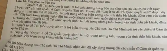 Câu 14: Đọc đoạn tư liệu sau: c. nội dung của đường lỗi kháng chiến toàn dân.
27/01/1947
gửi các chiến sĩ Cảm tử quân Thủ đô. Tượng đài "Quyết tử để Tổ Quốc quyết sinh" được xây
"Quyết tử để Tổ Quốc quyết sinh" là lời biểu dương trong bức thư Chủ tịch Hồ Chí Minh viết ngày
dựng ở trung tâm thủ đô Hà Nội,là một trong những biểu tượng của tinh thần bất khuất, dũng cảm của quân
dân Việt Nam trong những ngày đầu của cuộc kháng chiến toàn quốc chống thực dân Pháp.
a. Tượng đài "Quyết từ để Tổ Quốc quyết sinh" là một trong những biểu tượng của tinh thần bất khuất, dũng
cảm của quân dần Hà Nội.
b. "Quyết tử để Tổ Quốc quyết sinh " là lời biểu dương của Chủ tịch Hồ Chí Minh gửi tới các chiến sĩ Cảm tứ
quân Thủ đô.
c. Tượng đài "Quyết tử để Tổ Quốc quyệt sinh" là một trong những biểu tượng của tinh thần bất khuất . của
quân dân Việt Nam trong kháng chiến chống Mĩ.
Từ lời biểu dương của Chủ tịch Hồ Chí Minh, nhân dân đã xây dựng tượng đài các chiến sĩ Cảm tử quân tại
hủ đô Hà Nội.