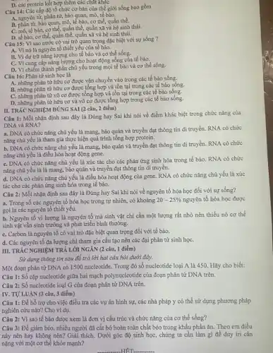 Câu 14: Các cấp độ tổ chức cơ bản của thế giới sống bao gồm
A. nguyên tử, phân tử, bào quan, mô,tế bào.
B. phân tử, bảo quan, mô,tế bào, cơ thể, quần thể.
C. mô, tế bào,cơ thể, quần thể, quần xã và hệ sinh thái.
D. tế bào, cơ thể quần thể, quần xã và hệ sinh thái.
D. các protein kết hợp thêm các chất kháC.
Câu 15: Vì sao nước có vai trò quan trọng đặc biệt với sự sống ?
A. Vì nó là nguyên tố thiết yếu của tế bào.
B. Vì dự trữ nǎng lượng cho tế bào và cơ thể sống.
C. Vì cung cấp nǎng lượng cho hoạt động sống của tế bào.
D. Vì chiếm thành phần chủ yếu trong mọi tế bào và cơ thể sống.
Câu 16: Phân tử sinh học là
A. những phân tử hữu cơ được vận chuyển vào trong các tế bào sống.
B. những phân tử hữu cơ được tổng hợp và tồn tại trong các tế bào sống.
C. những phân tử vô cơ được tổng hợp và tồn tại trong các tế bào sống.
D. những phân tử hữu cơ và vô cơ được tổng hợp trong các tế bào sống.
Câu 1: Mỗi nhận định sau đây là Đúng hay Sai khi nói về điểm khác biệt trong chức nǎng của
DNA và RNA?
a. DNA có chức nǎng chủ yếu là mang, bảo quản và truyền đạt thông tin di truyền. RNA có chức
nǎng chủ yếu là tham gia thực hiện quá trình tổng hợp protein.
b. DNA có chức nǎng chủ yếu là mang,bảo quản và truyền đạt thông tin di truyền. RNA có chức
nǎng chủ yếu là điều hòa hoạt động gene.
C. DNA có chức nǎng chủ yếu là xúc tác cho các phản ứng sinh hóa trong tế bào. RNA có chức
nǎng chủ yếu là là mang, bảo quản và truyền đạt thông tin di truyên.
d. DNA có chức nǎng chủ yếu là điều hòa hoạt động cùa gene. RNA có chức nǎng chủ yếu là xúc
tác cho các phản ứng sinh hóa trong tế bào.
II. TRÁC NGHIỆM ĐÚNG SAI (2 câu, 2 điểm)
Câu 2: Mỗi nhận định sau đây là Đúng hay Sai khi nói về nguyên tố hóa học đối với sự sống?
a. Trong số các nguyên tố hóa học trong tự nhiên, có khoảng 20-25%  nguyên tố hóa học được
gọi là các nguyên tố thiết yếu.
b. Nguyên tố vi lượng là nguyên tố mà sinh vật chỉ cần một lượng rất nhỏ nên thiếu nó cơ thể
sinh vật vẫn sinh trưởng và phát triển bình thường.
C. Carbon là nguyên tô có vai trò đặc biệt quan trọng đối với tế bào.
d. Các nguyên tô đa lượng chi tham gia cấu tạo nên các đại phân tử sinh họC.
III. TRÁC NGHIỆM TRẢ LỜI NGÁN (2 câu, 1 điểm)
Sử dụng thông tin sau để trả lời hai câu hỏi dưới đây.
Một đoạn phân tử DNA có 1500 nucleotide Trong đó số nucleotide loại A là 450. Hãy cho biết:
Câu 1: Số cặp nucleotide giữa hai mạch polynucleotide của đoạn phân tử DNA trên.
Câu 2: Số nucleotide loại G của đoạn phân tử DNA trên.
IV. TỰ'LUẬN (3 câu, 3 điểm)
Câu 1: Để hỗ trợ cho việc điều tra các vụ án hình sự, các nhà pháp y có thể sử dụng phương pháp
nghiên cứu nào? Cho ví dụ.
Câu 2: Vì sao tế bào được xem là đơn vị cấu trúc và chức nǎng của cơ thể sống?
Câu 3: Để giảm béo,nhiều người đã cắt bỏ hoàn toàn chất béo trong khẩu phần ǎn. Theo em điều
này nên hay không nên? Giải thích. Dưới góc độ sinh học,chúng ta cần làm gì để duy trì cân
nặng với một cơ thể khỏe mạnh?
-HÊT __