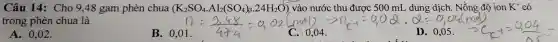 Câu 14: Cho 9,48 gam phèn chua (K_(2)SO_(4)cdot Al_(2)(SO_(4))_(3)cdot 24H_(2)O) vào nước thu được 500 mL dung dịch. Nồng đô ion K^+ có
trong phèn chua là
n=(2,48)/(4+4)=0,02(not)arrow 11con^-1=0,02cdot 0=0,02(mol) D.0,05.arrow C
A. 0,02.
B. 0,01 .