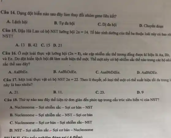 Câu 14. Dạng đột biến nào sau đây làm thay đổi nhóm gene liên kết?
A. Lệch bội
B. Tự đa bội
C. Dị đa bội
D. Chuyển dogen
Câu 15. Đậu Hà Lan có bộ NST lưỡng bội 2n=14 Tế bảo sinh đường của thể ba thuộc loài này có bao nh
NST?
A. 13 B.42 C. 15 D 21
Câu 16. Ở một loài thực vật lưỡng bội (2n=8) , các cặp nhiễm sắc thể tương đồng được kí hiệu là Aa,Bb.
và Ee. Do đột biến lệch bội đã làm xuất hiện thể một. Thể một này có bộ nhiễm sắc thể nào trong các bộ nhì
sắc thể sau đây?
A. AaBbEe.
B. AaBbDdEe.
C. AaaBbDdEe.
D. AaBbDEe.
Câu 17. Một loài thực vật có bộ NST 2n=22 Theo lí thuyết, số loại thể một có thế xuất hiện tối đa trong l
này là bao nhiêu?
A. 21.
B. 11.
D.9
C. 23.
Câu 18. Thứ tự nào sau đây thể hiện từ đơn giản đến phức tạp trong cấu trúc siêu hiển vi của NST?
A. Nucleosome - Sợi nhiễm sắc - Sợi cơ bản - NST
B. Nucleosome - Sợi nhiễm sắc -NST - Sợi cơ bản
C. Nucleosome-Sợi cơ bản - Sợi nhiễm sắc - NST
D. NST- Sợi nhiễm sắc - Sợi cơ bản - Nucleosome
II. Câu trắc nghiệm đúng sai ( 4 điểm)