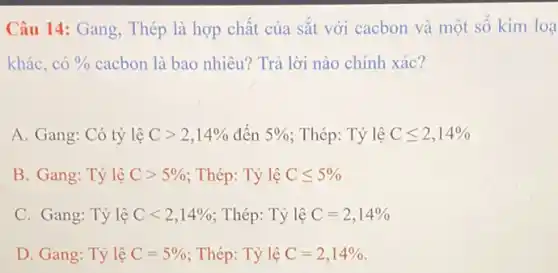 Câu 14: Gang, Thép là hợp chất của sắt với cacbon và một số kim loa
khác, có 0/0 cacbon là bao nhiêu?Trả lời nào chính xác?
A. Gang: Có tỷ lệ Cgt 2,14%  đến 5%  ; Thép: Tỷ lệ Cleqslant 2,14% 
B. Gang: Tỷ lệ Cgt 5%  ; Thép: Tỷ lệ Cleqslant 5% 
C. Gang: Tỷ lệ Clt 2,14%  ; Thép: Tỷ lệ C=2,14% 
D. Gang: Tỷ lệ C=5%  ; Thép: Tỷ lệ C=2,14%