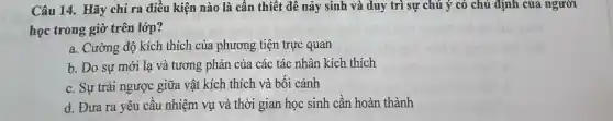 Câu 14. Hãy chi ra điều kiện nào là cần thiết để nảy sinh và duy trì sự chú ý có chủ định của người
học trong giờ trên lớp?
a. Cường độ kích thích của phương tiện trực quan
b. Do sự mới lạ và tương phản của các tác nhân kích thích
c. Sự trái ngược giữa vật kích thích và bối cảnh
d. Đưa ra yêu cầu nhiệm vụ và thời gian học sinh cần hoàn thành