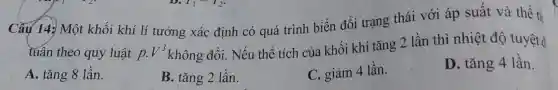 Câu 14: Một khối khí lí tưởng xác định có quá trình biến đổi trạng thái với áp suất và thể ti
tuân theo quy luật p.V^3
không đổi. Nếu thể tích của khối khí tǎng 2 lần thì nhiệt độ tuyệt đ
A. tǎng 8 lần.
B. tǎng 2 lần.
C. giảm 4 lần.
D. tǎng 4 lần.