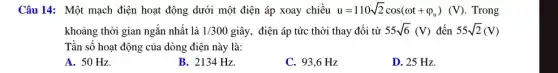 Câu 14: Một mạch điện hoạt động dưới một điện áp xoay chiều u=110sqrt (2)cos(omega t+varphi _(u))(V) . Trong
khoảng thời gian ngắn nhất là 1/300 giây, điện áp tức thời thay đổi từ 55sqrt (6)(V) đến 55sqrt (2)(V)
Tần số hoạt động của dòng điện này là:
A. 50 Hz.
B. 2134 Hz.
C. 93,6 Hz
D. 25 Hz.