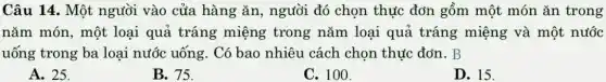 Câu 14. Một người vào cửa hàng ǎn, người đó chọn thực đơn gồm một món ǎn trong
nǎm món, một loại quả tráng miệng trong nǎm loại quả tráng miệng và một nước
uống trong ba loại nước uống. Có bao nhiêu cách chọn thực đơn. B
A. 25.
B. 75.
C. 100.
D. 15.