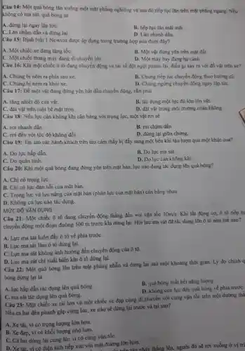 Câu 14: Một quả bóng lǎn xuống một mặt phẳng nghiêng và sau đó tiếp tục lǎn trên mặt phẳng ngang. Nếu
không có ma sát quả bóng sẽ
A. dừng lại ngay lập tứC.
B. tiếp tục lǎn mãi mãi.
C. Lǎn chậm dần và dừng lại.
D. Lǎn nhanh dần.
Câu 15: Định luật 1 Newton được áp dụng trong trường hợp nào dưới đây?
A. Một chiếc xe đang tǎng tốC.
B. Một vật đứng yên trên mặt đất.
C. Một chiếc thang máy đang di chuyển lên.
D. Một máy bay đang hạ cánh.
Câu 16: Khi một chiếc ô tô đang chuyển động và tài xế đột ngột phanh lại, điều gì xảy ra với đồ vật trên xe?
A. Chúng bị ném ra phía sau xe.
B. Chúng tiếp tục chuyển động theo hướng cũ.
C. Chúng bị ném ra khỏi xe.
D. Chúng ngừng chuyển động ngay lập tứC.
Câu 17: Để một vật đang đứng yên bắt đầu chuyển động.cần phải
A. tǎng nhiệt độ của vât.
B. tác dụng một lực đủ lớn lên vât.
C. đặt vật trên một bề mặt trơn.
D. đặt vật trong môi trường chân không.
Câu 18: Nếu lực cản không khí cân bằng với trọng lực một vật rơi sẽ
A. rơi nhanh dần
C. rơi đều với tốc độ không đổi.
B. rơi chậm dần.
D. dừng lại giữa chừng.
Câu 19: Tại sao các hành khách trên tàu cảm thấy bị đẩy sang một bên khi tàu lượn qua một khúc cua?
A. Do lực hấp dẫn.
B. Do lực ma sát.
C. Do quán tính.
D. Do lực càn không khí.
Câu 20: Khi một quả bóng đang đứng yên trên mặt bàn , lực nào đang tác dụng lên quả bóng?
A. Chi có trọng lựC.
B. Chi có lực đàn hồi của mặt bàn.
C. Trọng lực và lực nâng của mặt bàn (phản lực của mặt bàn) cân bằng nhau.
D. Không có lực nào tác dụng.
MỨC ĐỘ VẬN DỤNG
Câu 21: Một chiếc ô tô đang chuyển động thẳng đều với vận tốc 30m/s Khi tắt động cơ,ô tô tiếp tụ
chuyển động một đoạn đường 500 m trước khi dừng lại . Hỏi lực ma sát đã tác dụng lên ô tô như thế nào?
A. Lực ma sát luôn đầy ô tô về phía trướC.
B. Lực ma sát làm ô tô dừng lại.
C. Lực ma sát không ảnh hưởng đến chuyển động của ô tô.
D. Lực ma sát chi xuất hiện khi ô tô dừng lại.
Câu 22: Một quả bóng lǎn trên mặt phẳng nhẫn và dừng lại sau một khoảng thời gian. Lý do chính a
bóng dừng lại là
A. lực hấp dẫn tác dụng lên quả bóng.
B. quá bóng mất hết nǎng lượng.
D. không còn lực đầy quả bóng về phia trướC.
C. ma sát tác dụng lên quả bóng.
Câu 23: Một chiếc xe tải lớn và một chiếc xe đạp cùng di chuyển với cùng vận tốc trên một đường thẳ
Nếu cả hai đều phanh gấp cùng lúc , xe nào sẽ dừng lại trước và tại sao?
A. Xe tài, vì có trọng lượng lớn hơn.
B. Xe đạp, vì có khối lượng nhỏ hơn.
C. Cả hai dừng lại cùng lúc vì có cùng vận tốC.
tải, vì có diện tích tiếp xúc với mặt đường lớn hơn.
đường lớn hơn nhảy thẳng lên, người đó sẽ rơi xuống ở vị trí