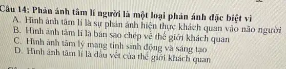 Câu 14: Phản ánh tâm lí người là một loại phản ánh đặc biệt vì
A. Hình ảnh tâm lí là sự phản ánh hiện thực khách quan vào não người
B. Hình anh tâm lí là bàn sao chép về thế giới khách quan
C. Hình ảnh tâm lý mang tính sinh động và sáng tạo
D. Hình ảnh tâm lí là dấu vết của thế giới khách quan