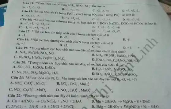 Câu 14: "Số oxi hóa của N trong
NH_(3),HNO_(2),NO_(3)^- lần lượt là:
A. +5,-3,+3
B. -3,+3,+5
C. +3,-3,+5
D. +3,+5,-3
Câu 15: Số oxi hóa của Fe trong
FeCl_(3) của S trong SO_(3) của P trong PO_(4)^3- lần lượt là:
A. +3,+6,+5
B. +3,+5,+6
C. +3,+5,+4
D. +5,+3,+5
Câu 16: *Số oxi hoá của chlorine trong các hợp chất HCl HCIO,
NaClO_(2),KClO_(3) và HClO_(4) lần lượt là:
A. -1,+1,+2,+3,+4
C. -1,+1,+3,+5,+7
B. -1,+1,+3,+5,+6
D. -1,+1,+4,+5,+7
Câu 17:*oxi hóa âm thấp nhất của S trong các hợp chất sẽ là
A. -1
B. -2
C. -4
Câu 18:*Số oxi hóa dương cao nhất của N trong các hợp chất sẽ là
D. -6
A. +1
B. +3
C. +4
Câu 19: *Trong nhóm các hợp chất nào sau đây, số oxi hóa của N bằng nhau?
D. +5
A. NH_(3),NaNH_(2),NO_(2) NO.
c NaNO_(3),HNO_(3),Fe(NO_(3))_(3),N_(2)O_(5)
B. NH_(3),CH_(3)NH_(2),NaNO_(3),HNO_(2)
D. KNO_(2),NO_(2),C_(6)H_(5)NO_(2),NH_(4)NO_(3)
Câu 20: "Trong nhóm các hợp chất nào sau đây, số oxi hóa của S đều là +6? .
A SO_(2),SO_(3),H_(2)SO_(4),K_(2)SO_(4)
C. Na_(2)SO_(3),SO_(2),MgSO_(4),H_(2)S
B H_(2)S,H_(2)SO_(4),NaHSO_(4),SO_(3)
D SO_(3),H_(2)SO_(4),K_(2)SO_(4),NaHSO_(4)
Câu 21: *Số oxi hóa của N, Cr.Mn trong các ion nào sau đây lần lượt là: +5,+6,+7
A NH_(4)^+,CrO_(4)^2-,MnO_(4)^-
B NO_(2)^-,CrO_(2)^-,MnO_(4)^2-
C. NO_(3)^-,Cr_(2)O_(7)^2-,MnO_(4)^-
D. NO_(3)^-,CrO_(4)^2-,MnO_(4)^2-
Câu 22: *Phương trình nào sau đây đã hoàn thành,(đã cân bằng):
A Cu+4HNO_(3)arrow Cu(NO_(3))_(2)+2NO+2H_(2)O
B Mg+2H_(2)SO_(4)arrow MgSO_(4)+S+2H_(2)O
C. 2FeCl_(3)+2H_(2)Sarrow S+2HCl+2FeCl_(2)
D 5Mg+12HNO_(3)arrow 5Mg(NO_(3))_(2)+N_(2)+6H_(2)O