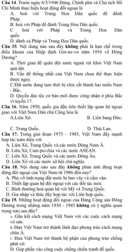 Câu 14. Trước ngày 6/3/1946 Đảng, Chính phủ và Chủ tịch Hồ
Chí Minh thực hiện hoạt động đối ngoại là
A. hoà với Trung Hoa Dân quốc để đánh
Pháp.
B. hoà với Pháp để đánh Trung Hoa Dân quốC.
C. hoà với Pháp và Trung Hoa Dân
quốC.
D. đánh cả Pháp và Trung Hoa Dân quốC.
Câu 15. Nội dung nào sau đây không phải là hạn chế trong
điều khoản của Hiệp định Giơ-ne-vơ nǎm 1954 về Đông
Dương?
A. Thời gian để quân đội nước ngoài rút khỏi Việt Nam
quá dài.
B. Vấn đề thống nhất của Việt Nam chưa thế thực hiện
được ngay.
C.Đất nước đang tạm thời bị chia cắt thành hai miền Nam
- BắC.
D. Quyền dân tộc cơ bản mới được công nhận ở phía Bắc
vĩ tuyến 17.
Câu 16. Nǎm 1950., quốc gia đầu tiên thiết lập quan hệ ngoại
giao với Việt Nam Dân chủ Cộng hòa là
A.Liên Xô.
B. Liên bang ĐứC.
C. Trung QuốC.
D. Thái Lan.
Câu 17. Trong giai đoạn 1975-1985 . Việt Nam đây mạnh
hợp tác toàn diện với
A. Liên Xô, Trung Quốc và các nước Đông Nam Á.
B. Liên Xô, Cam -pu-chia và các nước ASEAN.
C. Liên Xô, Trung Quốc và các nước Đông Âu.
D. Liên Xô và các nước xã hội chủ nghĩa.
Câu 18. Nội dung nào sau đây không phản ánh đúng hoạt
động đối ngoại của Việt Nam từ 11986 đến nay?
A. Phá vỡ tình trạng đất nước bị bao vây và cấm vận.
B. Thiết lập quan hệ đối ngoại với các đôi tác mới.
C. Bình thường hoá quan hệ với Mỹ và Trung QuốC.
D. Gia nhập và thúc đẩy hợp tác với Liên hợp quốC.
Câu 19. Những hoạt động đối ngoại của Đảng Cộng sản Đông
Dương trong những nǎm 1930-1945 không có ý nghĩa quan
trọng nào sau đây?
A. Gắn kết cách mạng Việt Nam với các cuộc cách mạng
vô sản.
B. Đưa Việt Nam trở thành lãnh đạo phong trào cách mạng
châu A.
C. Đưa Việt Nam trở thành bộ phận của phong trào chống
phát xít.
D. Góp phần vào công cuộc chống chiến tranh đế quốC.