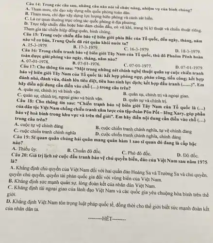 Câu 14: Trong các câu sau, những câu nào nói về chức nǎng, nhiệm vụ của binh chúng?
A. Tham mưu, chi đạo xây dựng nền quốc phòng toàn dân.
B. Tham mưu, chỉ đạo xây dựng lực lượng biên phòng và cảnh sát biển.
C. Là cơ quan thường trực công tác quốc phòng ở địa phương.
D. Trực tiếp chiến đấu hoặc bảo đảm chiến đấu, có vũ khí, trang bị kĩ thuật và chiến thuật riêng.
Tham gia tác chiến hiệp đồng quân, binh chùng.
Câu 15: Trong cuộc chiến đấu bảo vệ biên giới phía Bắc của Tổ quốc, đến ngày, tháng, nǎm
nào về cơ bản,Trung Quốc đã rút quân khỏi nước ta?
A. 15-3-1979
B. 17-3-1979.
C. 16-3-1979
Câu 16: Trong chiến tranh bảo vệ biên giới Tây Nam của Tổ quốc, thủ đô Phnôm Pênh hoàn
toàn được giải phóng vào ngày, tháng, nǎm nào?
D. 18-3-1979
A. 07-01-1978
B. 07-01-1976
C. 07-01-1977.
Câu 17: Cho thông tin sau: "Một trong những nét chính nghệ thuật quân sự cuộc chiến tranh
bảo vệ biên giới Tây Nam của Tổ quốc là: kết hợp phòng ngự, phản công tiến công; kết hợp
đánh nhỏ, đánh vừa đánh lớn tiêu diệt,tiêu hao sinh lực địch; kết hợp đấu tranh
__ )". Em hãy điền nội dung cần điền vào chỗ (...) trong câu trên?
D. 07-01-11979
A. quân sự, chính trị và binh vận.
B. quân sự, chính trị và ngoại giao.
C. quân sự, chính trị, ngoại giao và binh vận.
D. quân sự và chính trị.
Câu 18: Cho thông tin sau: "Chiến trạnh bảo vệ biên giới Tây Nam của Tổ quốc là
()
của dân tộc Việt Nam chống chiến tranh xâm lược của tập đoàn Pôn Pốt-lêng Xary góp phần
bảo vệ hoà bình trong khu vực và trên thế giới". Em hãy điền nội dung cần điền vào chỗ (...)
trong câu trên?
A. cuộc tự vệ chính đáng
C. cuộc chiến tranh chính nghìa
B. cuộc chiến tranh chính nghĩa, tự vệ chính đáng
D. cuộc chiến tranh chính nghĩa, chính đáng
Câu 19: Sĩquan quân chủng hải quân mang quân hàm 1 sao sĩ quan đó đang là cấp bậc
nào?
A. Thiếu úy.
B. Chuẩn đô đốC.
C. Phó đô đốC.
Câu 20: Giá trị lịch sử cuộc đấu tranh bảo vệ chủ quyền biển, đảo của Việt Nam sau nǎm 1975
là?
D. Đô đốC.
A. Khẳng định chủ quyền của Việt Nam đối với hai quần đảo Hoàng Sa và Trường Sa và chủ quyền.
quyền chủ quyền, quyền tài phán quốc gia đối với vùng biền của Việt Nam.
B. Khǎng định sức mạnh quân sự, lòng đoàn kết của nhân dân Việt Nam.
C. Khẳng định tài ngoại giao của lãnh đạo Việt Nam và các quốc gia yêu chuộng hòa bình trên thế
giới.
D. Khẳng định Việt Nam tôn trọng luật phảp quốc tế, đồng thời cho thế giới biết sức mạnh đoàn kết
của nhân dân ta.