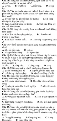 Câu 14: Trong nên kinh tế thị trường,cạnh tranh có vai trò
như thế nào đối với sự phát triển?
A. Cơ sở.
B. Triệt tiêu.
C. Nền tảng.
D. Động
lựC.
Câu 15: Việc nhiều chủ sản xuất và kinh doanh hàng giả là
phản ánh nội dung nào dưới đây của việc cạnh tranh không
lành mạnh?
A. Đầu cơ tích trữ gây rối loạn thị trường
những thủ đoạn phi pháp.
B. Sử dụng
C. Làm cho môi trường suy thoái.
D. Triệt tiêu động lực
sản xuất kinh doanh.
Câu 16: Nội dung nào sau đây được xem là cạnh tranh không
lành mạnh?
A. Khai thác tối đa mọi nguồn lựC.
trường bị suy thoái.
B. Làm cho môi
C. Kích thích sức sản xuất.
D. Thúc đẩy tǎng trưởng kinh
tê.
Câu 17: Yếu tố nào ảnh hưởng đến cung mang tính tập trung
nhất?
A. Chi phí sản xuất.
B. Giá cả.
C. Nǎng suất lao động.
D. Nguồn lựC.
Câu 18: Khối lượng hàng hoá, dịch vụ hiện có trên thị trường
và chuẩn bị đưa ra thị trường trong một thời kì nhất định,
tương ứng với mức giá cả, khả nǎng sản xuất và chi phí sản
xuất xác định là
A. cầu.
B. tổng cầu.
C. tổng cung.
D. cung.
Câu 19: Một trong những yếu tố ảnh hưởng đến cung là
A. giá cả của hàng hóa đó.
B. nguồn gốc của hàng hóa.
C. chất lượng của hàng hóa.
D. vị thế của hàng hóa đó.
Câu 21: Trong nền kinh tế thị trường , yếu tố nào dưới đây
không ảnh hưởng tới cung hàng hóa?
A. Giá cả của hàng hóa đó.
dùng.
B. Thu nhập của người tiêu
C. Nguồn gốc xuất thân doanh nghiệp.
hàng hóa cùng loại.
D. Giá cả của các
Câu 22: Trong nền kinh tế thị trường , yếu tố nào dưới đây
không ảnh hưởng tới cung hàng hóa?
A. Kỳ vọng của người sản xuất.
dùng.
B. Tâm lý của người tiêu
C. Tâm trạng của người mua hàng.
tiêu dùng.
D. Thị hiếu của người
Câu 23: Trong nền kinh tế thị trường , nếu giá cả các yếu tố
đầu vào của sản xuất như tiền công,giá nguyên vật liệu.tiền
thuê đất. __ giảm giá thì sẽ tác động như thế nào đến cung hàng
hóa?
A. Cung giảm xuống.
B. Cung tǎng lên.
C. Cung
không đổi. D. Cung bằng cầu.