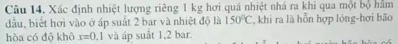 Câu 14. Xác định nhiệt lượng riêng 1 kg hơi quá nhiệt nhả ra khi qua một bộ hâm
dầu, biết hơi vào ở áp suất 2 bar và nhiệt độ là 150^circ C khi ra là hỗn hợp lỏng-hơi bão
hòa có độ khô x=0,1 và áp suất 1,2 bar.