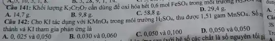 Câu 141:Khối lượng K_(2)Cr_(2)O_(7) DO7 cần dùng để oxi hóa hế 0,6 mol FeSO_(4)
C. 58,8g.
trong môi trường ; H2SO4 loại
D. 29,4 g.
B. 3,28, 9, 1, 14.
A. 14,7g.
B. 9,8 g.
Câu 142:Cho KI tác dụng 9,8 e. unc trong môi trường H_(2)SO_(4)
thu được D. 29,4 g. MnSO_(4) . Số m
KMnO_(4)
thành và K]tham gia phản ứng là
A. 0,025 và 0,050
B. 0,030 và 0,060
C. 0,050 và 0,100 số các chất là số nguyên tối gì C. 0,050 và 0,100
D. 0,050 và 0,050
A.
Câ
3S
Tro