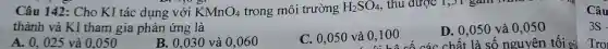 Câu 142: Cho KI tác dụng với KMnO_(4) trong môi trường H_(2)SO_(4) , thu được 1,31 gam Nm
thành và KI tham gia phản ứng là
A. 0 , 025 và 0,050
B. 0,030 và 0.060
C. 0,050 và 0,100
D. 0,050 và 0,050
0,100 có cá c chất l a số nguyên tối gì
Câu
3S-
Tro