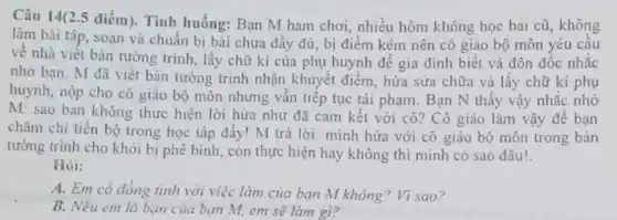 Câu 14(2.5 điểm . Tình huống: Bạn M ham chơi, nhiều hôm không học bài cũ , không
làm bài tập, soạn và chuẩn bị bài chưa đầy đủ, bị điểm kém nên cô giáo bộ môn yêu câu
về nhà viết bản tường trình, lấy chữ kí của phụ huynh đề gia đình biết và đôn đốc nhắc
nhớ bạn. M đã viết bản tường trinh nhận khuyết điểm, hứa sửa chữa và lấy chữ kí phụ
huynh, nộp cho cô giáo bộ môn nhưng vân tiếp tục tái phạm. Bạn N thấy vậy nhắc nhờ
M: sao bạn không thực hiện lời hứa như đã cam kết với cô? Cô giáo làm vậy để bạn
chǎm chi tiến bộ trong học tập đấy!M trả lời: minh hứa với cô giáo
tường trình cho khỏi bị phê bình, còn thực hiện hay không thì minh có sao đâu!
Hỏi:
A. Em có đồng tình với việc làm của bạn M không ? Vì sao?
B. Nếu em là bạn của bạn M,em sẽ làm gì?