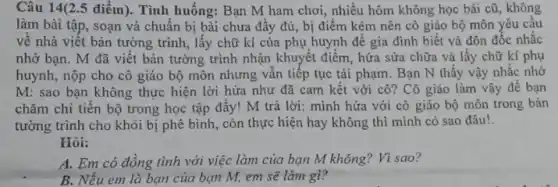 Câu 14(2.5 điểm). Tình huống: Bạn M ham chơi, nhiều hôm không học bài cũ , không
làm bài tập, soạn và chuẩn bị bài chưa đầy đủ, bị điểm kém nên cô giáo bộ môn yêu câu
về nhà viết bản tường trình, lấy chữ kí của phụ huynh để gia đình biết và đôn đốc nhắc
nhớ bạn. M đã viết bản tường trình nhận khuyết điểm, hứa sửa chữa và lấy chữ kí phụ
huynh, nộp cho cô giáo bộ môn nhưng vấn tiếp tục tái phạm. Bạn N thấy vậy nhắc nhở
M: sao bạn không thực hiện lời hứa như đã cam kết với cô? Cô giáo làm vậy để bạn
chǎm chi tiến bộ trong học tập đấy!M trả lời: mình hứa với cô giáo bộ môn trong bản
tường trình cho khỏi bị phê bình, còn thực hiện hay không thì minh có sao đâu!.
Hỏi:
A. Em có đồng tình với việc làm của bạn M không?Vì sao?
B. Nếu em là bạn của bạn M,em sẽ làm gì?