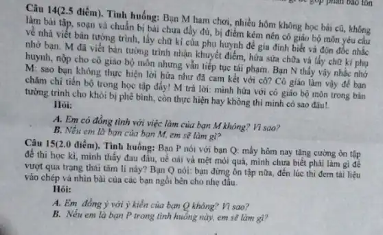 Câu 14(2.5 điểm). Tình huống: Bạn M ham chơi, nhiều hôm không học bài cũ, không
làm bài tập, soạn và chuẩn bị bài chưa đầy đủ, bị điểm kém nên cô giáo bộ môn yêu cầu
về nhà viết bản tường trình, lấy chữ kí của phụ huynh để gia đình biết và đôn đốc nhắc
nhờ bạn. M đã Viết bản tường trình nhân khuyết điểm, hứa sửa chữa và lấy chữ kí phụ
huynh, nộp cho cô giáo bộ môn nhưng vấn tiếp tục tái phạm. Bạn N thấy vậy nhắc nhớ
M: sao bạn không thực hiện lời hứa như đã cam kết với cô?Cô giáo lâm vậy để ban
chǎm chì tiến bộ trong học tập đấy!M trả lời: mình hứa với cô giáo bộ môn trong bản
tường trình cho khỏi bị phê bình, còn thực hiện hay không thì minh có sao đâu!.
Hỏi:
A. Em có đồng tình với việc làm của bạn M không?Vì sao?
B. Nếu em là bạn của bạn M.em sẽ làm gì?
Câu 15(2.0 điểm . Tình huống: Bạn P nói với bạn Q:mấy hôm nay tǎng cường ôn tập
để thì học kì,mình thấy đau đầu,uê oài và mệt mỏi quả, mình chưa biết phải làm gì đê
vượt qua trạng thái tâm lí này? Bạn Q nói: bạn đừng ôn tập nữa, đến lúc thi đem tài liệu
vào chép và nhìn bài của các bạn ngồi bên cho nhẹ đâu.
Hỏi:
A. Em đồng ý với ý kiến của bạn Q không? Vì sao?
B. Nếu em là bạn P trong tình huống này, em sẽ làm gì?