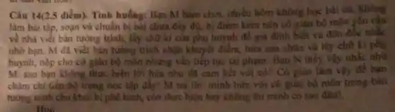 Câu 14(2.5 điểm)Tình huống: Bạn M hàm chơi, nhiều hôm khorig hoc
làm bài tập, soạn và chuẩn bị bài chưa đầy đủ, b điểm kém nên có giáo bộ môn yêu cầu
về nhà viết bản tường trình, lấy chữ kì của phụ huynh đề gia đình biết và
nhờ bạn. M đã viết bàn tường trình nhận khuyết điểm, hứa sản chùa và
huynh, nộp cho cô giáo bộ môn nhưng vắn tiếp tục tài phạm. Bạn N thấy
M: sao bạn không thực hiện lời hứa như đã cam kết với cô? Có giáo làm
chàm chi tiến bô trong học tập đấy!M trả lời . minh bưa vớn có giào bộ môn trong bàn
tường trình cho khỏi bị phê bình, còn thực hiện hay không thi minh co sao
Hỏi: