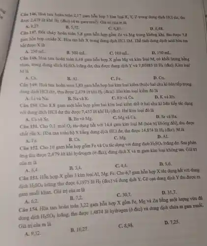 Câu 146.Hoà tan hoàn toàn 2,17 gam hỗn hợp 3 kim loại X. Y.Z trong dung dịch HCl dư, thu
được 2.479 lít khí H_(2) (đkc ) và m gam muối Giá trị của m là
A. 9,27 .
B. 5,72 .
C. 6,85 .
D. 6.48 .
Câu 147. Đốt cháy hoàn toàn 5,8 gam hỗn hợp gồm Zn và Mg trong ; không kh í, thu được 7,8
gam hỗn hợp oxide X Hòa tan hết X trong dung dịch HCl 1M . Thể tích dung dịch acid hòa tan
hết được X là
A. 250 mL.
B.500 mL.
C. 100 mL.
D. 150 mL.
Câu 148. Hoà tan hoàn toàn 6,48 gam hỗn hợp X gồm Mg và kim loại M, có khối lư ợng bằng
nhau ,trong dung dịch H_(2)SO_(4) loãng dư, thu được dung dịch Y và 7.80885 lít H_(2) (đkc). Kim loại
M là
A. Ca.
B. Al.
C. Fe.
D. Cu.
Câu 149.Hoà tan hoàn toàn 3.80 gam hỗn hợp hai kim loại k iềm thuộ c hai ch 1 kì liên tiếp trong
dung dịch HCl dư, thu được 2,479 lít khí H_(2) (đktc)Hai kim loai kiềm đó là
A. Li và Na.
B. Na và K.
C、Rb và Cs.
D. K và Rb.
Câu 150. Cho 8,8 gam một hỗn hợp gồm hai kim loại kiềm thổ ở hai chu kì liên tiếp tác dụng
với dung dịch HC 1 dư thu đươc 7,437 lít khí H_(2) (đkc). Hai kim loại đó là
A. Ca và Sr.
B. Be và Mg.
C. Mg và Ca.
D. Sr và Ba.
Câu 151. Cho 0.1 mol O_(2) tác dụng hết với 14,4 gam kim loai M (hóa trị không đổi), thu 1 được
H_(2) chất rắn x Hòa tan toàn bô X bằng dung dịch HC l dư, thu được 14,874 lít lít H2 (đkc)
M là
A. Fe.
B. Ca.
C. Mg.
D. Al.
Câu 152. Cho 10 gam hỗn hợp gồm Fe và Cu tác dụng với dung dich
H_(2)SO_(4) loãng dư. Sau phản
ứng thu được 2.479 lít khí hydrogen (ở đkc).dung dịch X và m gam kim loại không tan . Giá trị
của m là
B. 3,4 .
C. 4.4.
D. 5,6 .
A. 6,4.
Câu 153 Hỗn hợp X gồm 3 kim loại Al Mg,Fe Cho 6,7 gam hỗn hợp X tác dụng hết với dung
dịch H_(2)SO_(4)
loãng thu được 6,1975 lít H_(2)
(đkc) và dur g dịch Y. Cô can dung dịch Y th 1 được m
gam muối khan.Giá trị của m là
C. 30,7.
D. 31,7.
A. 6,2.
B. 7,2.
Câu 154. Hòa tan hoàn toàn 3,22 gam hỗn hợp X gồm Fe,Mg và Zn bằng một lượng vừa đủ
dung dịch H_(2)SO_(4)
loãng,thu được 1,4874 lít hydrogen (ở đkc) và dung : dịch chứa m gam muối.
Giá trị của m là
A. 9,52 .
B.10,27 .
C. 8,98 .
D. 7,25 .