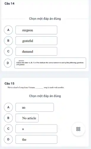 Câu 14
Chọn một đáp án đúng
A )
surgeon
B B
grateful
C )
demand
D
passion
Choose the letter A,B, C or D to indicate the correct answer to each of the following questions.
(5.0 points)
Câu 15
Phờ is a kind of soup from Vietnam. __ soup is made with noodles.
Chọn một đáp án đúng
A )
an
B )
No article
C )
. a
D )
the