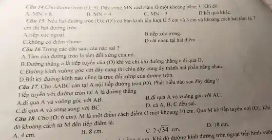 Câu 14.Cho đường tròn (0;5) Dây cung MN cách tâm O một khoảng bằng 3. Khi đó:
A. MN=8
B. MN=4
C. MN=3
D.kết quả kháC.
Câu 15. Nếu hai đường tròn (O);(O') có bán kính lần lượt là 5 cm và 3 cm và khoảng cách hai tâm là 7
cm thì hai đường tròn
A.tiếp xúc ngoài.
B.tiếp xúc trong.
C.không có điểm chung.
D.cắt nhau tại hai điểm.
Câu 16.Trong các câu sau, câu nào sai?
A.Tâm của đường tròn là tâm đối xứng của nó.
B.Đường thǎng a là tiếp tuyến của (O) khi và chỉ khi đường thẳng a đi qua O.
C.Đường kính vuông góc với dây cung thì chia dây cung ấy thành hai phần bằng nhau.
D.Bất kỳ đường kính nào cũng là trục đối xứng của đường tròn.
Câu 17. Cho Delta ABC cân tại A nội tiếp đường tròn (O) . Phát biểu nào sau đây đúng ?
Tiếp tuyến với đường tròn tại A là đường thẳng
A.đi qua A và vuông góc với AB.
B.đi qua A và vuông góc với AC
D. cả A, B C đều sai.
C.đi qua A và song song với BC.
Câu 18. Cho (0;6cm)
M là một điểm cách điểm O một khoảng 10 cm. Qua M kẻ tiếp tuyến với
(0) . Khi
đó khoảng cách từ M đến tiếp điểm là:
A. 4 cm.
C. 2sqrt (34)cm
D. 18 cm.
B. 8 cm.
. a . cm Khi đó đường kính đường tròn ngoại tiếp hình vuôr