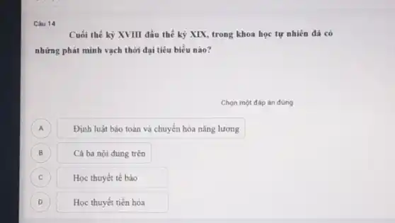 Câu 14
Cuối thế kỳ XVIII đầu thế kỷ XIX trong khoa học tự nhiên đã có
những phát minh vạch thời đại tiêu biểu nào?
Chọn một đáp án đúng
A A
Định luật bảo toàn và chuyển hóa nǎng lượng
B
Cả ba nội dung trên
C C
Học thuyết tế bào
D D
Học thuyết tiến hóa