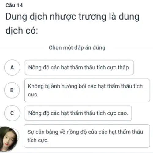 Câu 14
Dung dịch nhược trương là dung
dịch có:
Chọn một đáp án đúng
A . ) Nồng độ các hạt thẩm thấu tích cực thấp.
B
Không bị ảnh hưởng bỏi các hạt thẩm thấu tích
cực.
C Nồng độ các hạt thẩm thấu tích cực cao.
.
Sự cân bằng về nồng độ của các hạt thẩm thấu
tích cực.