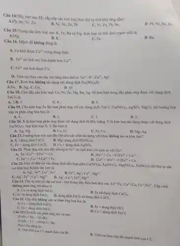 Câu 14:Dãy nào sau đây sắp xếp các kim loại theo thứ tự tính khử tǎng dần?
A.Pb, Sn,Ni.Zn.
B. Ni, Sn.Zn,Pb.
C. Ni, Zn.Pb. Sn.
D. Pb, Ni,Sn,Zn.
Câu 15 :Trong các kim loại sau: K, Fe Ba và Mg Kim loai có tính khử manh nhất là:
B.K.
A.Mg.
C. Fe.
D. Ba.
Câu 16.Mệnh đề không đúng là
A. Fe khử được Cu^2+ trong dung dịch.
B. Fe^3+ có tính oxi hóa mạnh hơn Cu^2+
C. Fe^2+ oxi hoá được Cu.
D. Tính oxi hóa của các ion tǎng theo thứ tự: Fe^2+,H^+,Cu^2+,Ag^+
Câu 17.Kim loai không tác dụng với dung dịch Fe_(2)(SO_(4))_(3)lgrave (a) :
A.Fe.B.Ag .C. Cu
D. Al.
Câu 18.Cho dãy ' các kim loai: Cu. Ni ,Zn, Mg,Ba, Ag. Số kim loại trong dãy phản ứng được với dung dịch
FeCl_(3) là
A. 3.B. 5.
C. 6.
D. 4.
Câu 19.. Cho kim loại Fe lần lượt phản ứng với các dung dịch: FeCl_(3),Cu(NO_(3))_(2),AgNO_(3),MgCl_(2). Số trường , hợp
xảy ra phản ứng hóa học là:
A. 4.
B. 3.
C. 1.
D. 2.
Câu 20. X là kim loai phản ứng được với dung dịch H_(2)SO_(4) loãng. Y là kim loại tác dụng được với dung dịch
Fe(NO_(3))_(3) Hai kim loại X, Y lần lượt là
A. Ag, Mg.
B. Cu.Fe.
C. Fe, Cu.
D. Mg, Ag.
Câu 21 . Trường hợp nào sau đây khi cho các : chất tác dụng với nhau không tạo ra kim loại?
A. K +dung dịch FeCl_(3)
B. Mg+dung dịch Pb(NO_(3))_(2)
C. Fe+ dung dịch CuCl_(2)
D. Cu+ dung dịch AgNO_(3)
Câu 22.. Phản ứng nào sau đây chứng tỏ Fe^2+ có tính khử yếu hơn so với Cu?
A.
Fe+Cu^2+arrow Fe^2++Cu
B. 2Fe^3++Cuarrow 2Fe^2++Cu^2+
C. Fe^2++Cuarrow Cu^2++Fe
D. Cu^2++2Fe^2+arrow 2Fe^3++Cu
Câu 23 . Cho Al đến dư vào dung dịch hỗn hợp gồm
Cu(NO_(3))_(2),Ag(NO_(3))_(3),Mg(NO_(3))_(2),Fe(NO_(3))_(3) thì thứ tự các
ion kim lo ại bị khử lần lượt là
A. Ag^+,Fe^3+,Cu^2+,Fe^2+
B. Fe^3+,Ag^+,Cu^2+,Mg^2+
C. Ag^+,Fe^3+,Cu^2+,Mg^2+ . D. Ag^+,Cu^2+,Fe^3+,Mg^2+
Câu 24. Thứ tự một số cặp oxi hoá - khử trong , dãy điện hoá như sau:
Fe^2+/Fe;Cu^2+/Cu;Fe^3+/Fe^2+
. Cặp chất không phản ứng với nhau là
A. Cu và dung dịch FeCl_(3)
B. Fe và dung dich CuCl_(2)
C. Fe và dung dịch FeCl_(3) D. dung dịch FeCl_(2) và dung dịch CuCl_(2)
Câu 25. Cǎp chất không xảy ra phản ứng hoá học là
A. Cu+dungdunderset (;)(;)chFeCl_(3)
B. Fe+dungdunderset (.)(i)chHCl.
C. Fe+dungdunderset (.)(i)chFeCl_(3)
D.
Cu+dungdunderset (.)(i)chFeCl_(2)
Câu 25.Cho biết các phản ứng xảy ra sau:
2FeBr_(2)+Br_(2)arrow 2FeBr_(3)
Phát oiểu đúng là:
2NaBr+Cl_(2)arrow 2NaCl+Br_(2)
A. Tính khứ của Cl mạnh hơn của Br.
B. Tính oxi hóa của
Br_(2) mạnh hơn của Cl_(2)