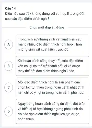 Câu 14
Điều nào sau đây không đúng với sự hợp lí tương đối
của các đǎc điểm thích nghi?
Chọn một đáp án đúng
A mang nhiều đǎc điểm thích nghi hợp lí hơn
Trong lịch sử những sinh vật xuất hiện sau
những sinh vật xuất hiện trước đó.
B
thay thế bởi đǎc điểm thích nghi khác.
Khi hoàn cảnh sống thay đổi, một đặc điếm
vốn có lợi có thể trở thành bất lợi và được
C chọn lọc tự nhiên trong hoàn cảnh nhất định
Mỗi đǎc điểm thích nghi là sản phẩm của
v
nên chỉ có ý nghĩa trong hoàn cảnh phù hợp
Ngay trong hoàn cảnh sống ổn định, đột biến
D
và biến di tổ hợp không ngừng phát sinh do
đó các đặc điểm thích nghi liên tục được