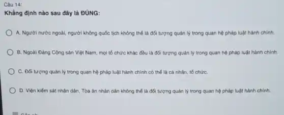 Câu 14:
Khẳng định nào sau đây là ĐÚNG:
A. Người nước ngoài người không quốc tịch không thế là đối tượng quản lý trong quan hệ pháp luật hành chính.
B. Ngoài Đảng Cộng sản Việt Nam, mọi tổ chức khác đều là đối tượng quản lý trong quan hệ pháp luật hành chính.
C. Đối tượng quản lý trong quan hệ pháp luật hành chính có thể là cá nhân, tổ chứC.
D. Viện kiểm sát nhân dân, Tòa án nhân dân không thể là đối tượng quản lý trong quan hệ pháp luật hành chính.