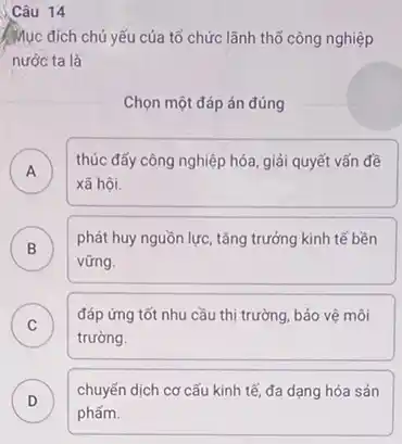 Câu 14
Mục đích chủ yếu của tổ chức lãnh thổ công nghiệp
nước ta là
Chọn một đáp án đúng
A )
thúc đẩy công nghiệp hóa, giải quyết vấn đề
xã hội.
B )
phát huy nguồn lực tǎng trưởng kinh tế bền
vững.
C
đáp ứng tốt nhu cầu thị trường, bảo vệ môi
c
trường.
D )
chuyến dịch cơ cấu kinh tế, đa dạng hóa sản
phẩm.