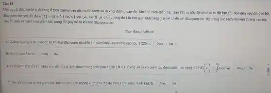 Câu 14
Một người điều khiến ô tô đa ng ở trên đư ờng ca tồc muốn tái ch làn ra khỏ i đường cao tốc. Khi ô tô cách điếm tách làn 320 m, tốc độ củ a ô tô là
90km/h Bốn giây sau đó, ô tô bằt
đầu giảm tốc với tốc độ v(t)=at+b(m/s) với (a,bin R,alt 0) , trong đó t là thời gian tính bằng giây kế từ khi bải đầu giảm tốc : Biết rǎn g ô tô tác khỏi làn đườ ng cao tốc
sau 10 giây và duy tri sư g iảm tốc trong 20 giây kể từ khi bắt đầu g iảm tốc.
Chọn đúng h oặc sai
a)Quãng đường ô tô đi được từ khi bắt đầu giảm tốc đến kh i tách khỏi là n đường cao tốc là 220 m. Đúng Sai
tri cúa b là 20 Đúng Sai
c) Quãng đư ong S(t) (đơn vị mét) mà ô t ô đi được tro ng thời gian giây (0leqslant tleqslant 20) kế từ khi giảm tốc đu rợc tinh theo công thức S(t)=int _(0)^20v(t)dt Đúng Sai
d) Sau 20 giá y kể từ khí giảm tốc, tốc độ của ô tô không vượ t quá tốc độ tối đa c ho phép là 50km/h Đúng Sai