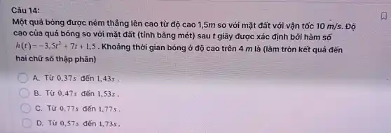 Câu 14:
Một quả bóng được ném thẳng lên cao từ độ cao 1,5m so với mặt đất với vận tốc 10m/s . Độ
cao của quả bóng so với mặt đất (tính bằng mét) sau t giây được xác định bởi hàm số
h(t)=-3,5t^2+7t+1,5 . Khoảng thời gian bóng ở độ cao trên 4 m là (làm tròn kết quả đến
hai chữ số thập phân)
A. Từ 0.37s đến 1.43s .
B. Từ 0,47s đến 1,53s .
C. Từ 0.77s đến 1.77 s
D. Từ 0,57s đến 173s.