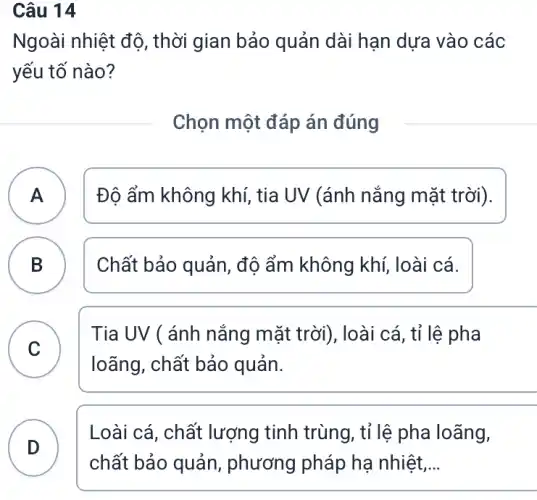 Câu 14
Ngoài nhiệt độ , thời gian bảo quản dài hạn dựa vào các
yếu tố nào?
Chọn một đáp án đúng
A ) Độ ẩm không khí , tia UV (ánh nắng mặt trời).
B Chất bảo quản, độ ẩm không khí, loài cá. B
C
loãng, chất bảo quản.
Tia UV ( ánh nắng mặt trời), loài cá, tỉ lệ pha
C
D
Loài cá, chất lượng tinh trùng , tỉ lệ pha loãng,
D
chất bảo quản , phương pháp hạ nhiệt __