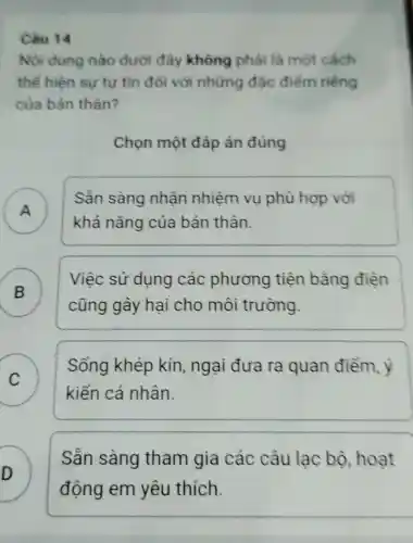 Câu 14
Nội dung nào dưới đây không phải là một cách
thế hiện sư tư tin đối với những đặc điểm riêng
của bản thân?
Chọn một đáp án đúng
A )
Sần sàng nhân nhiệm vụ phù hợp với
khả nǎng của bản thân.
)
cũng gây hai cho môi trường.
Việc sử dụng các phương tiện bằng điên
C )
kiến cá nhân.
Sống khép kín, ngại đưa ra quan điểm , ý
D
động em yêu thích.
Sẵn sàng tham gia các câu lạc bộ hoạt
.