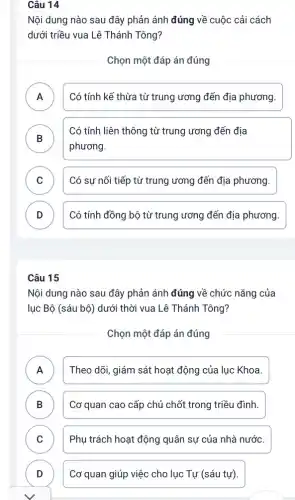 Câu 14
Nội dung nào sau đây phản ánh đúng về cuộc cải cách
dưới triều vua Lê Thánh Tông?
Chọn một đáp án đúng
A Có tính kế thừa từ trung ương đến địa phương.
B
phương.
Có tính liên thông từ trung ương đến địa
C Có sự nối tiếp từ trung ương đến địa phương.
v
D Có tính đồng bộ từ trung ương đến địa phương. v
Câu 15
Nội dung nào sau đây phản ánh đúng về chức nǎng của
lục Bộ (sáu bộ)dưới thời vua Lê Thánh Tông?
Chọn một đáp án đúng
A Theo dõi, giám sát hoạt động của lục Khoa.
.
B ) Cơ quan cao cấp chủ chốt trong triều đình.
C Phụ trách hoạt động quân sự của nhà nước.
D	Cơ quan giúp việc cho lục Tự (sáu tự)