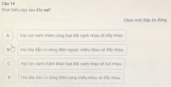 Câu 14
Phát biếu nào sau đây sai?
Chọn một đáp án đúng
Hai cực nam châm cùng loại đặt cạnh nhau sẽ đấy nhau.
A
B Hai dây dần có dòng điện ngược chiều nhau sẽ đấy nhau.
C Hai cực nam châm khác loại đặt cạnh nhau sẽ hút nhau. C
D ) Hai dây dân có dòng điện cùng chiều nhau sẽ đấy nhau.