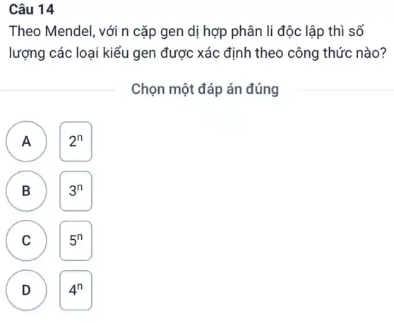 Câu 14
Theo Mendel, với n cặp gen dị hợp phân li độc lập thì số
lượng các loại kiểu gen được xác định theo công thức nào?
Chọn một đáp án đúng
A 2^n A
B 3^n
B
C
D 4^n
D