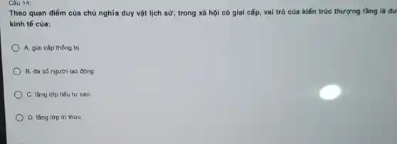 Câu 14:
Theo quan điểm của chủ nghĩa duy vật lịch sử, trong xã hội có giai cấp,vai trò của kiến trúc thượng tầng là du
kinh tế của:
A. giai cấp thống trị
B. đa số người lao động
) C. tầng lớp tiểu tư sản.
D. tầng lớp trí thứC.