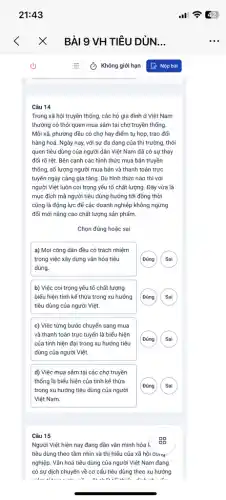 Câu 14
Trong xã hội truyền thống, các hộ gia đình ở Việt Nam
thường có thói quen mua sâm tại chợ truyền thống.
Mỗi xã, phường đều có chợ hay điểm tụ họp, trao đối
hàng hoá. Ngày nay,với sự đa dạng của thị trường, thói
quen tiêu dùng của người dân Việt Nam đã có sự thay
đối rõ rệt. Bên cạnh các hình thức mua bán truyền
thống, số lượng người mua bán và thanh toán trực
tuyến ngày càng gia tǎng. Dù hình thức nào thì với
người Việt luôn coi trọng yếu tố chất lượng. Đây vừa là
mục đích mà người tiêu dùng hướng tới đồng thời
cũng là động lực để các doanh nghiệp không ngừng
đối mới nâng cao chất lượng sản phẩm.
Chọn đúng hoặc sai
a) Mọi công dân đều có trách nhiệm
trong việc xây dựng vǎn hóa tiêu
dùng.
G
b) Việc coi trọng yếu tố chất lượng
biểu hiện tính kế thừa trong xu hướng
tiêu dùng của người Việt.
G
c) Việc từng bước chuyển sang mua
và thanh toán trực tuyến là biểu hiện
của tính hiện đại trong xu hướng tiêu
dùng của người Việt.
d) Việc mua sâm tại các chợ truyền
thống là biểu hiện của tính kế thừa
trong xu hướng tiêu dùng của người
Việt Nam.
G
Câu 15
Người Việt hiện nay đang dần vǎn minh hóa k
99
tiêu dùng theo tầm nhìn và thị hiếu của xã hội cong
nghiệp. Vǎn hoá tiêu dùng của người Việt Nam đang
có sự dịch chuyển về cơ cấu tiêu dùng theo xu hướng
-Have