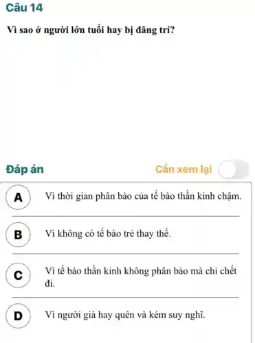 Câu 14
Vì sao ở người lớn tuổi hay bị đãng trí?
Đáp án
A ) Vì thời gian phân bào của tế bào thần kinh chậm.
B ) Vì không : có tế bào trẻ thay thế.
C
đi.
Vì tế bào thần kinh không phân bào mà chỉ chết
D ) Vì người già hay quên và kém suy nghĩ.