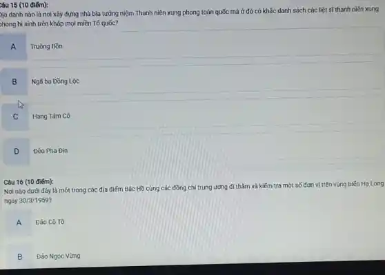 Câu 15 (10 điểm):
)ịa danh nào là nơi xây dựng nhà bia tưởng niệm Thanh niên xung phong toàn quốc mà ở đó có khắc danh sách các liệt sĩ thanh niên xung
>hong hi sinh trên khắp mọi miền Tố quốc?
A
Truông Bồn
B
Ngã ba Đồng Lộc
C
Hang Tám Cô
D
Đèo Pha Đin
Câu 16 (10 điếm):
Nơi nào dưới đây là một trong các địa điếm Bác Hồ cùng các đồng chí trung ương đi thǎm và kiếm tra một số đơn vị trên vùng biến Hạ Long
ngày 30/3/1959?
A
Đảo Cô Tô
B
Đảo Ngọc Vừng