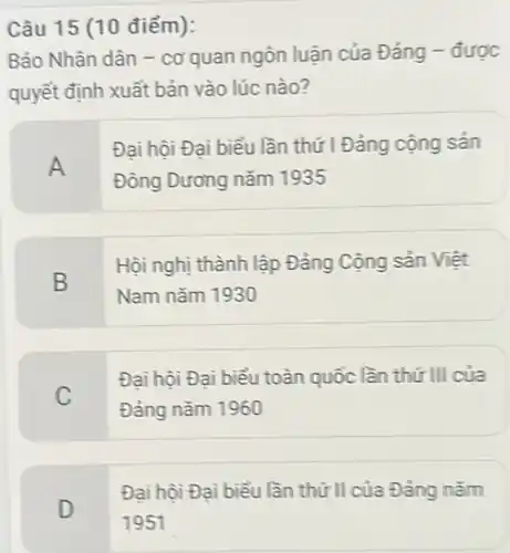 Câu 15 (10 điểm):
Báo Nhân dân -cơ quan ngôn luận của Đảng - được
quyết định xuất bản vào lúc nào?
A
Đại hội Đại biểu lần thứ I Đảng cộng sản
Đông Dương nǎm 1935
B
Hội nghị thành lập Đảng Cộng sản Việt
Nam nǎm 1930
C
Đại hội Đại biểu toàn quốc lần thứ III của
Đảng nǎm 1960
D
Đại hội Đại biểu lần thứ II của Đảng nǎm
1951