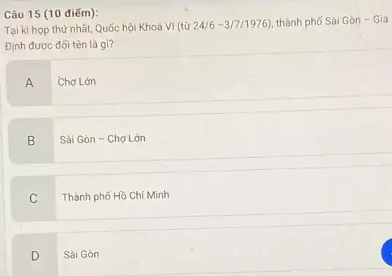 Câu 15 (10 điếm):
Tại kì họp thứ nhất Quốc hội Khoá VI (từ 24/6 -31711976 ), thành phố Sài Gòn - Gia
Định được đổi tên là gì?
A
Chợ Lớn
B
Sài Gòn - Chợ Lớn
C
Thành phố Hồ Chí Minh
D
Sài Gòn