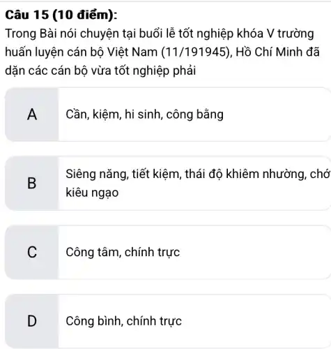 Câu 15 (10 điểm):
Trong Bài nói chuyện tại buổi lễ tốt nghiệp khóa V trường
huấn luyện cán bộ Việt Nam (11/191945) . Hồ Chí Minh đã
dặn các cán bộ vừa tốt nghiệp phải
A
Cần, kiệm, hi sinh , công bằng
B
Siêng nǎng, tiết kiệm, thái độ khiêm nhường . chớ
kiêu ngạo
C
Công tâm, chính trực
D
Công bình, chính t trực