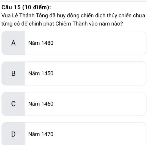 Câu 15 (10 điểm):
Vua Lê Thánh Tông đã huy động chiến dịch thủy chiến chưa
từng có để chinh phạt Chiêm Thành vào nǎm nào?
A
Nǎm 1480
B
Nǎm 1450
C
Nǎm 1460
D
Nǎm 1470