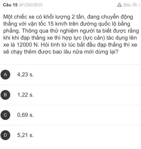 Câu 15 #12903835
Một chiếc xe có khối lượng 2 tấn, đang chuyển động
thẳng với vận tốc 15km/h trên đường quốc lộ bằng
phẳng. Thông qua thử nghiệm người ta biết được rằng
khi khi đạp thẳng xe thì hợp lực (lực cản) tác dụng lên
xe là 12000 N . Hỏi tính từ lúc bắt đầu đạp thắng thì xe
sẽ chạy thêm được bao lâu nữa mới dừng lại?
A 4.,23 s.
B 1,22 s.
C 0,69 s.
5,21 s.
Báo lỗi |