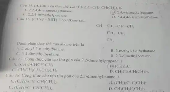 Câu 15. (A.13): Tên thay thế của
(CH_(3))_(3)C-CH_(2)-CH(CH_(3))_(2) là
A. 2,2,4,4-tetrameth lbutane.
C. 2,2,4-trimethy lpentane.
(B) 2,4,4 -trimethylpentane.
D. 2,4,44-tetramethylbutane.
Câu 16. |CTST - SBT] Cho alkane sau:
Danh pháp thay thế của alkane trên là
CH_(3)-CH-CH-CH_(3) CH_(2)CH_(3) CH_(3)
A. 2-ethyl-3 -methylbutane.
B. 2-methyl-3 -ethylbutane.
C. 3.4 -dimethylpentane.
D. 2,3-dimethy lpentane.
Câu 17. Công thức cầu tạo thu gọn của 2,2 -dimethylpropane là
A (CH_(3))_(2)CHCH_(2)CH_(3)
B) (CH_(3))_(4)C.
c CH_(3)CH_(2)CH_(2)CH_(2)CH_(3)
D CH_(3)CH_(2)CH(CH_(3))_(2)
Câu 18. Công thức cấu tạo thu gọn của 2 ,3-dimethylbutane là
A (CH_(3))_(2)CH-CH(CH_(3))_(2).
B (CH_(3))_(3)C-C(CH_(3))_(3)
(CH_(3))_(2)C-CH(CH_(3))_(2)
D CH_(3)CH_(2)C(CH_(3))_(3)